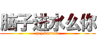 脑子进水么你 (hey bastard)