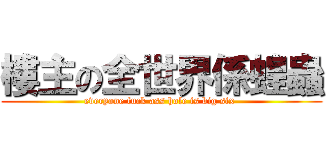 樓主の全世界係蝗蟲 (everyone fuck ass hole is big six )