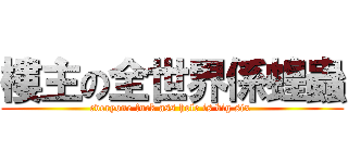 樓主の全世界係蝗蟲 (everyone fuck ass hole is big six )