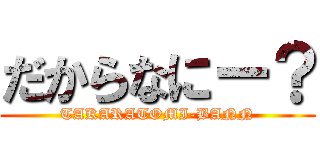 だからなにー？ (TAKARATOMI-BANN)