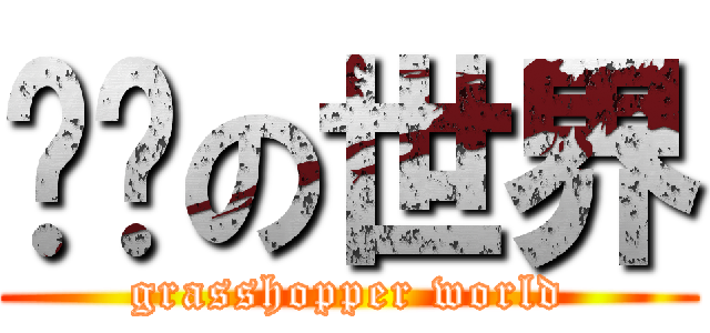 蚱蜢の世界 (grasshopper world)