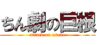 ちん劇の巨根 (attack on asoko)