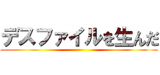 デスファイルを生んだ ()