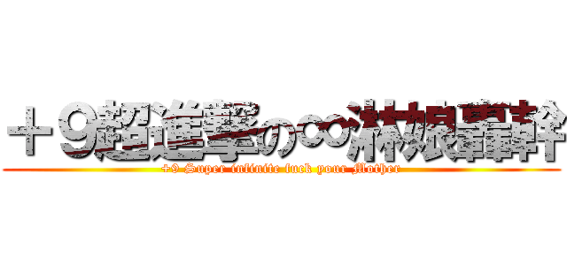＋９超進撃の∞淋娘轟幹 (+9 Super infinite fuck your Mother)