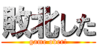 敗北した (game over!)