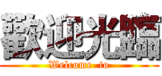 歡迎光臨 (Welcome  to)