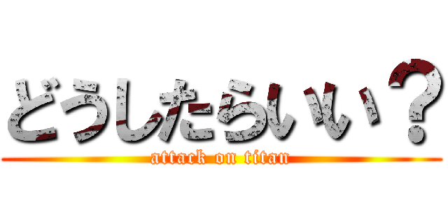 どうしたらいい？ (attack on titan)