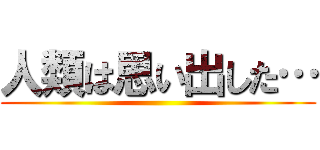 人類は思い出した… ()