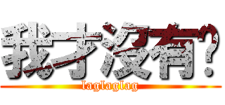 我才沒有呢 (laglaglag)