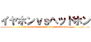 イヤホンｖｓヘッドホン (Which is better, earphone or headphone?)