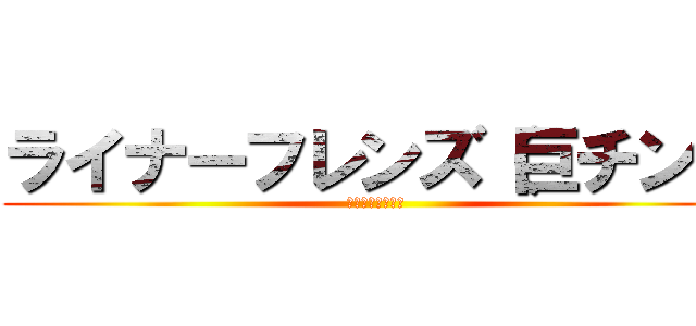 ライナーフレンズ（巨チン） (ライナーは巨ﾁﾝ)