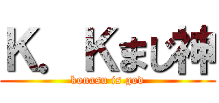 Ｋ．Ｋまじ神 (konasu is god)