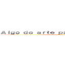 Ａｌｇｏ ｄｅ ａｒｔｅ ｐａｒａ ｑｕｅｍａｒｓｅ  (Algo de arte para quemarse )