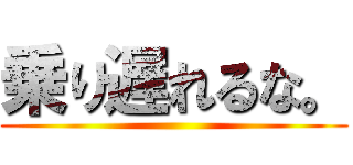 乗り遅れるな。 ()