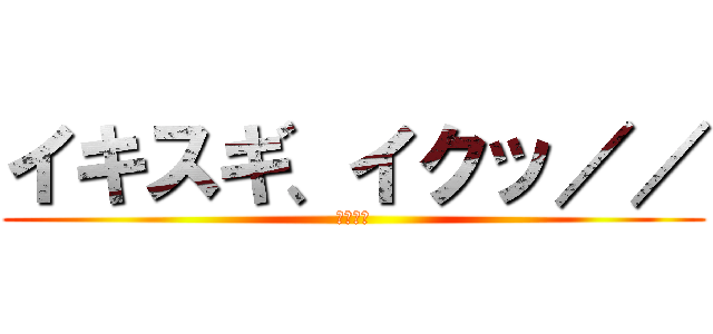 イキスギ、イクッ／／ (野獣先輩)