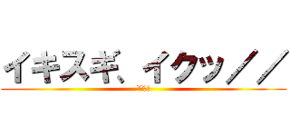 イキスギ、イクッ／／ (野獣先輩)