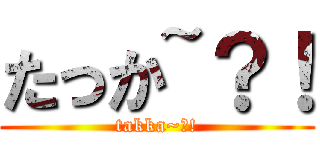 たっか~？！ (takka~?!)