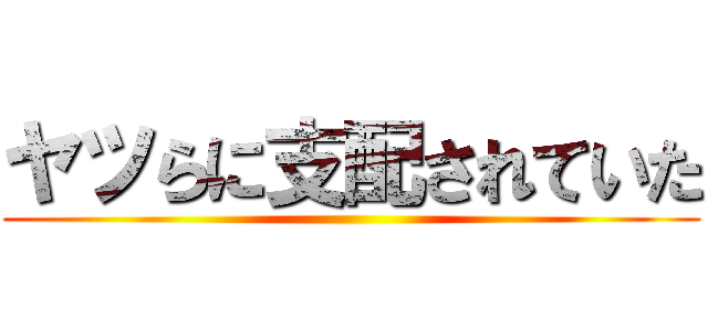 ヤツらに支配されていた ()