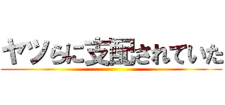 ヤツらに支配されていた ()