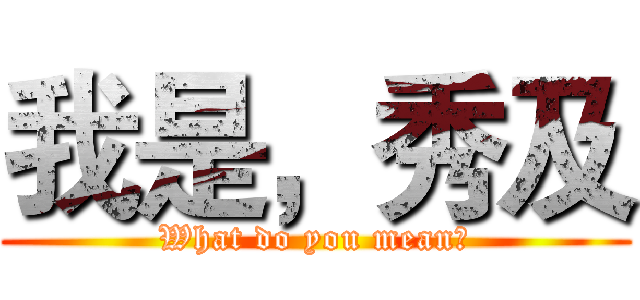 我是，秀及 (What do you mean?)