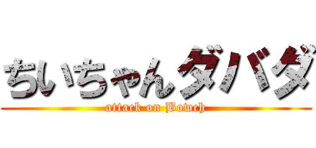 ちいちゃんダバダ (attack on Bowch)