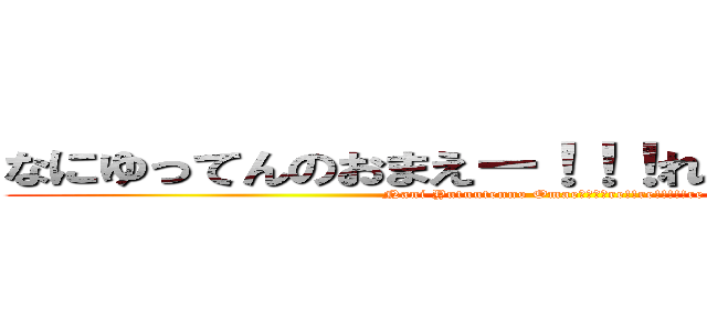 なにゆってんのおまえー！！！れ！！れ！！！！！れ (Nani Yutuutenno Omae－！！！re!!re!!!!!re)