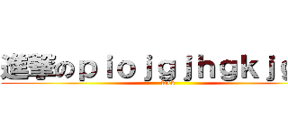 進撃のｐｉｏｊｇｊｈｇｋｊｇｋｊ (fuck)