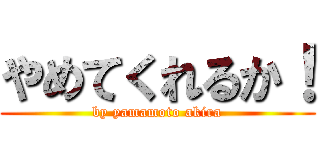 やめてくれるか！ (by yamamoto akira)