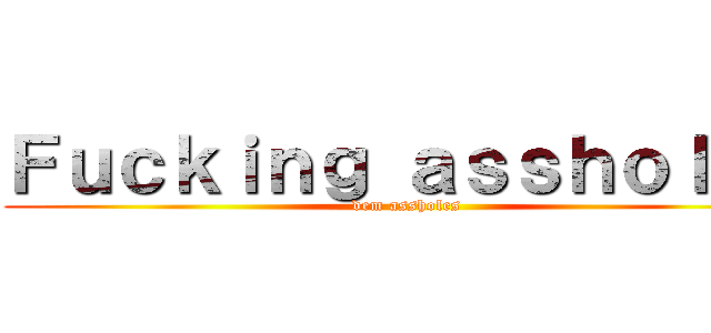 Ｆｕｃｋｉｎｇ ａｓｓｈｏｌｅｓ (dem assholes)