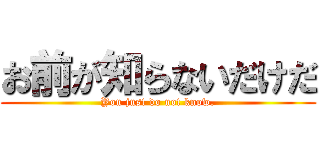 お前が知らないだけだ (You just do not know.)