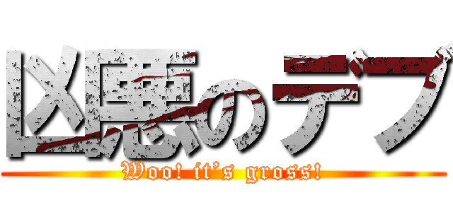 凶悪のデブ (Woo! it’s gross!)