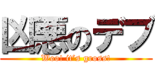 凶悪のデブ (Woo! it’s gross!)