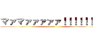 マァマァァァァァ！！！！！！！！ (mama)