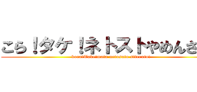 こら！タケ！ネトストやめんさい！ (kora!Take!mata netosuto siteruto!)