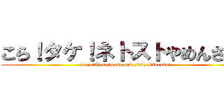 こら！タケ！ネトストやめんさい！ (kora!Take!mata netosuto siteruto!)