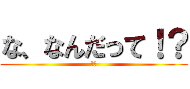 な、なんだって！？ (!?)