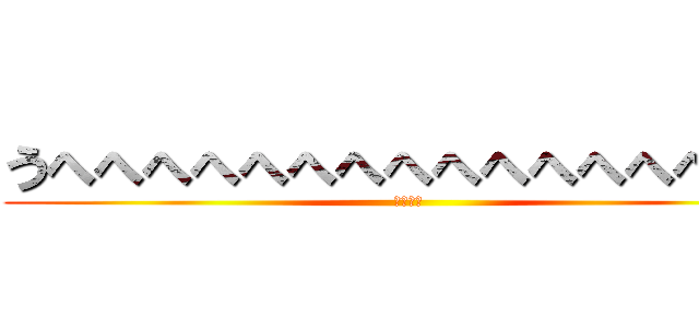 うへへへへへへへへへへへへへへへへ (意味不明)