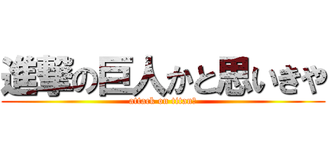 進撃の巨人かと思いきや (attack on titan?)