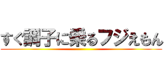 すぐ調子に乗るフジえもん ()
