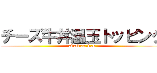 チーズ牛丼温玉トッピング (attack on titan)