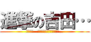 進撃の吉田… (君はまだ…吉田という恐怖を知らない…)