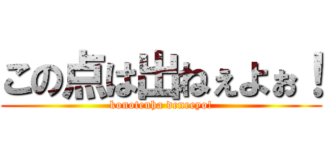 この点は出ねぇよぉ！ (konotenha deneeyo!)