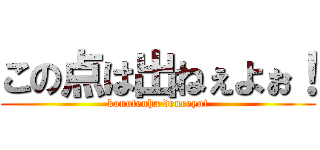 この点は出ねぇよぉ！ (konotenha deneeyo!)