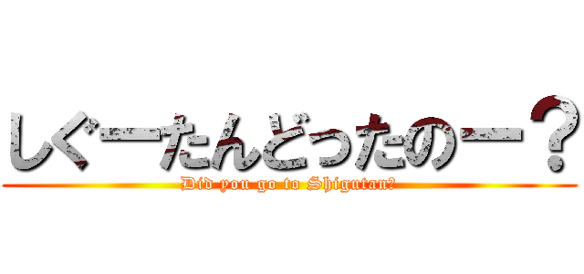 しぐーたんどったのー？ (Did you go to Shigutan?)