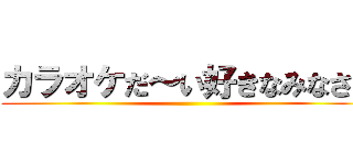 カラオケだ～い好きなみなさん ()