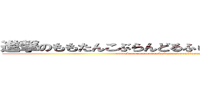 進撃のももたんこぶらんどるふぃんらんどりあんぱんまん (attack on momotankoburandorufinrandorianpanman)