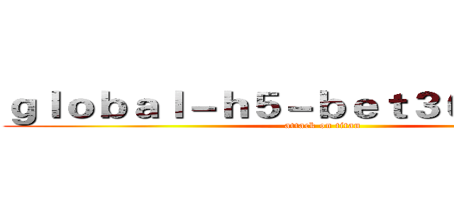 ｇｌｏｂａｌ－ｈ５－ｂｅｔ３６５．ｃｏｍ (attack on titan)
