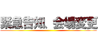 緊急告知、会場変更 ()