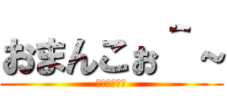 おまんこぉ＾～ (きさくな挨拶)