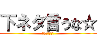 下ネタ言うな☆ (面白くないから)